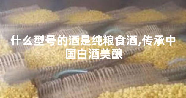 什么型号的酒是纯粮食酒,传承中国白酒美酿