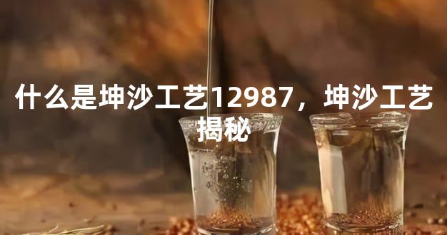 什么是坤沙工艺12987，坤沙工艺揭秘