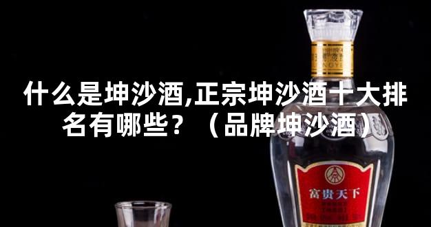 什么是坤沙酒,正宗坤沙酒十大排名有哪些？（品牌坤沙酒）