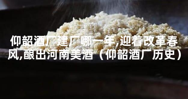 仰韶酒厂建厂哪一年,迎着改革春风,酿出河南美酒（仰韶酒厂历史）