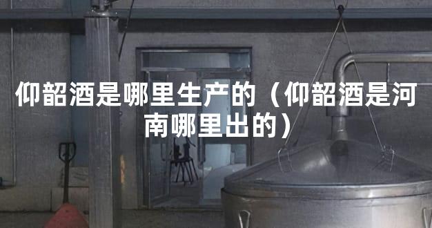 仰韶酒是哪里生产的（仰韶酒是河南哪里出的）