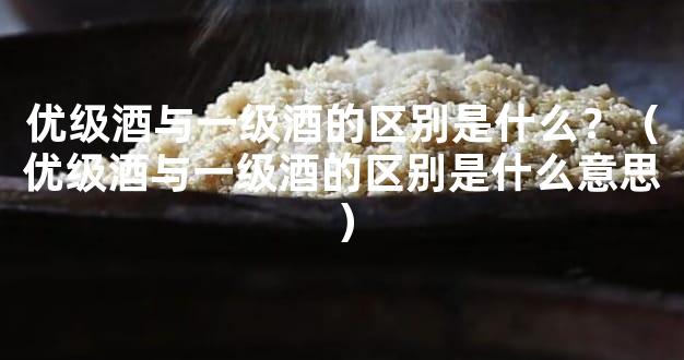 优级酒与一级酒的区别是什么？（优级酒与一级酒的区别是什么意思）