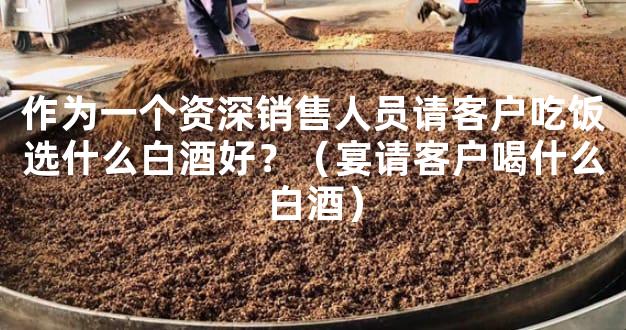 作为一个资深销售人员请客户吃饭选什么白酒好？（宴请客户喝什么白酒）