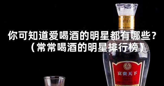 你可知道爱喝酒的明星都有哪些？（常常喝酒的明星排行榜）