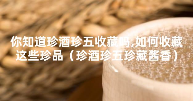 你知道珍酒珍五收藏吗,如何收藏这些珍品（珍酒珍五珍藏酱香）