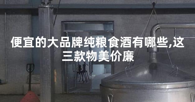 便宜的大品牌纯粮食酒有哪些,这三款物美价廉