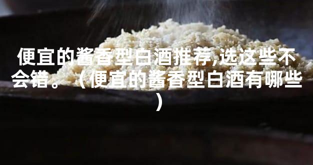 便宜的酱香型白酒推荐,选这些不会错。（便宜的酱香型白酒有哪些）