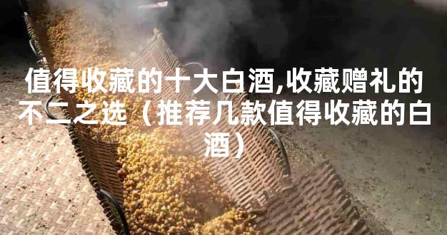 值得收藏的十大白酒,收藏赠礼的不二之选（推荐几款值得收藏的白酒）