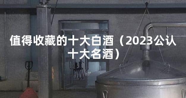 值得收藏的十大白酒（2023公认十大名酒）