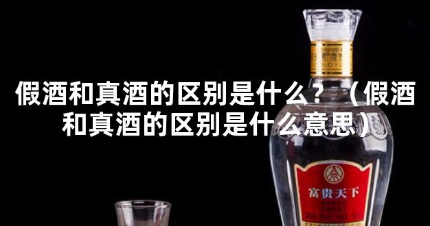 假酒和真酒的区别是什么？（假酒和真酒的区别是什么意思）