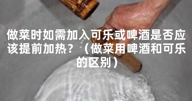 做菜时如需加入可乐或啤酒是否应该提前加热？（做菜用啤酒和可乐的区别）