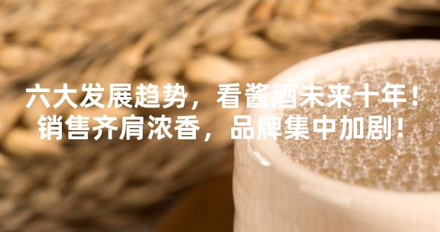 六大发展趋势，看酱酒未来十年！销售齐肩浓香，品牌集中加剧！