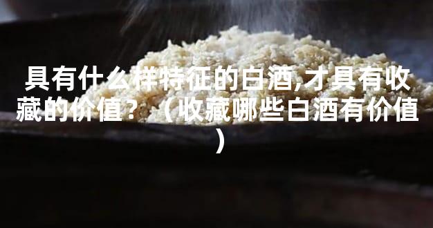 具有什么样特征的白酒,才具有收藏的价值？（收藏哪些白酒有价值）