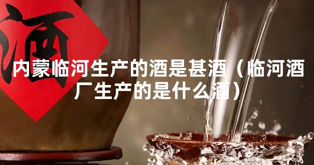 内蒙临河生产的酒是甚酒（临河酒厂生产的是什么酒）