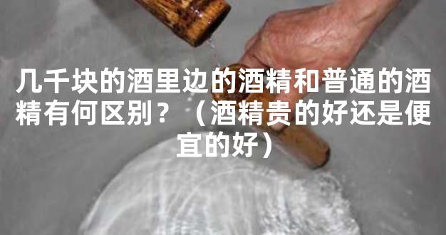 几千块的酒里边的酒精和普通的酒精有何区别？（酒精贵的好还是便宜的好）