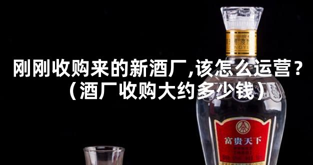 刚刚收购来的新酒厂,该怎么运营？（酒厂收购大约多少钱）