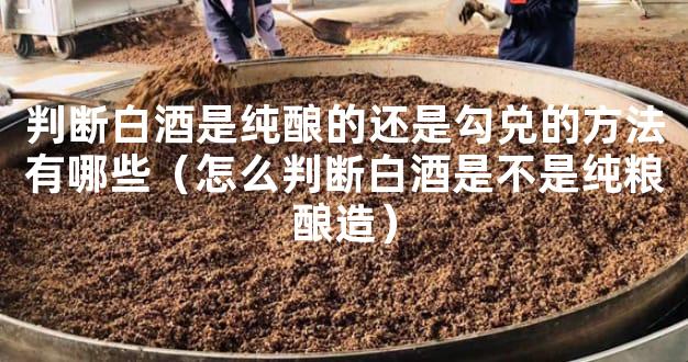 判断白酒是纯酿的还是勾兑的方法有哪些（怎么判断白酒是不是纯粮酿造）