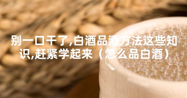 别一口干了,白酒品酒方法这些知识,赶紧学起来（怎么品白酒）