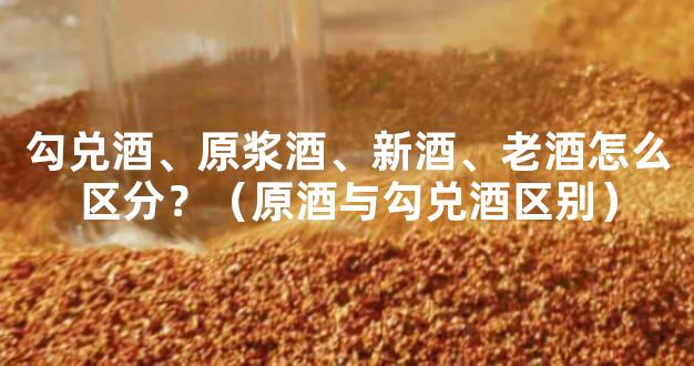 勾兑酒、原浆酒、新酒、老酒怎么区分？（原酒与勾兑酒区别）