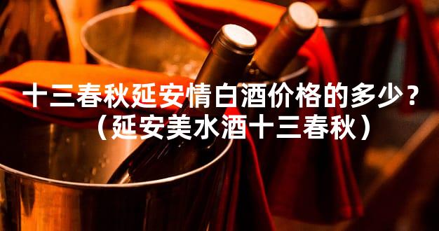 十三春秋延安情白酒价格的多少？（延安美水酒十三春秋）