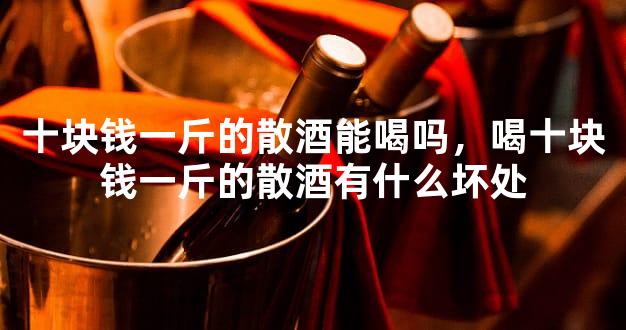 十块钱一斤的散酒能喝吗，喝十块钱一斤的散酒有什么坏处