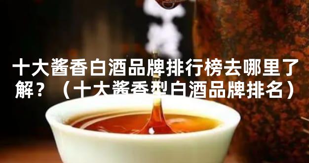 十大酱香白酒品牌排行榜去哪里了解？（十大酱香型白酒品牌排名）