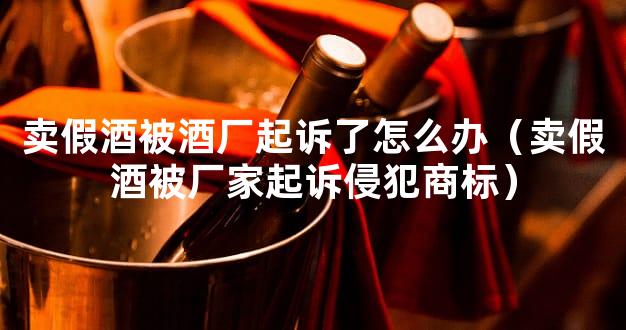 卖假酒被酒厂起诉了怎么办（卖假酒被厂家起诉侵犯商标）