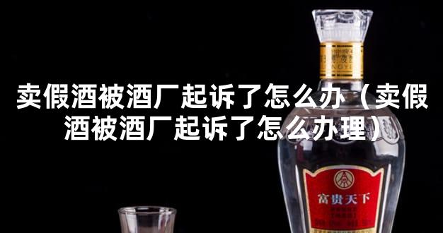 卖假酒被酒厂起诉了怎么办（卖假酒被酒厂起诉了怎么办理）