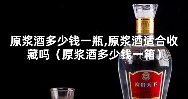 原浆酒多少钱一瓶,原浆酒适合收藏吗（原浆酒多少钱一箱）