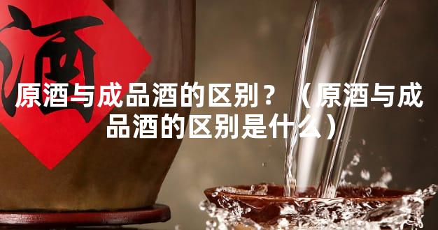 原酒与成品酒的区别？（原酒与成品酒的区别是什么）