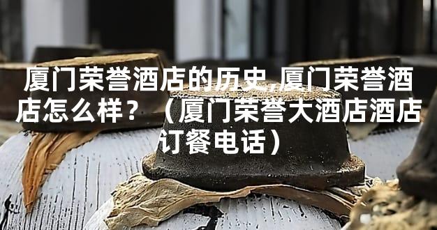 厦门荣誉酒店的历史,厦门荣誉酒店怎么样？（厦门荣誉大酒店酒店订餐电话）