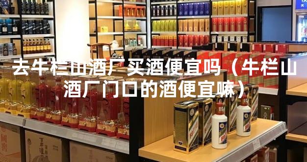 去牛栏山酒厂买酒便宜吗（牛栏山酒厂门口的酒便宜嘛）