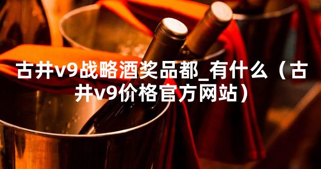 古井v9战略酒奖品都_有什么（古井v9价格官方网站）