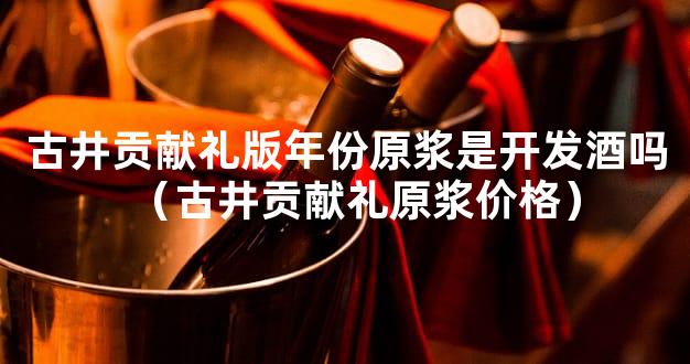 古井贡献礼版年份原浆是开发酒吗（古井贡献礼原浆价格）