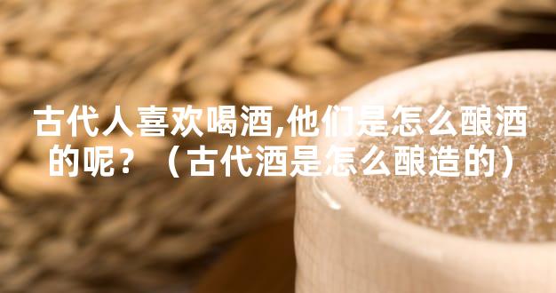 古代人喜欢喝酒,他们是怎么酿酒的呢？（古代酒是怎么酿造的）