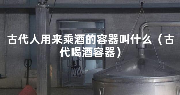 古代人用来乘酒的容器叫什么（古代喝酒容器）