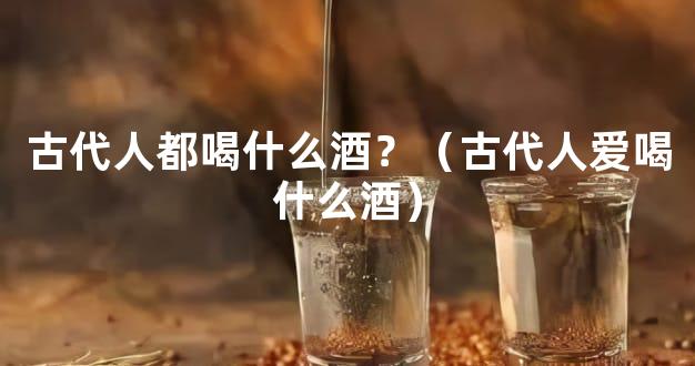古代人都喝什么酒？（古代人爱喝什么酒）