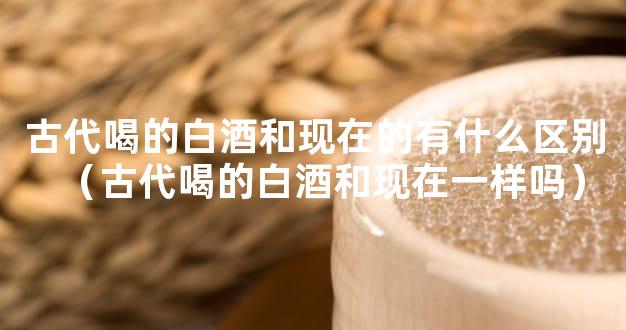 古代喝的白酒和现在的有什么区别（古代喝的白酒和现在一样吗）