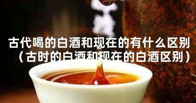 古代喝的白酒和现在的有什么区别（古时的白酒和现在的白酒区别）