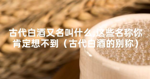 古代白酒又名叫什么,这些名称你肯定想不到（古代白酒的别称）