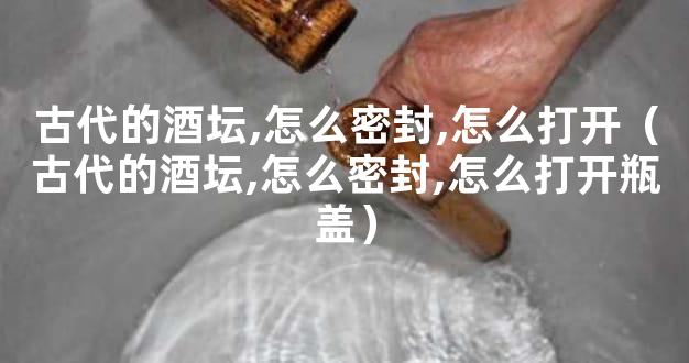 古代的酒坛,怎么密封,怎么打开（古代的酒坛,怎么密封,怎么打开瓶盖）