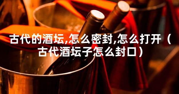 古代的酒坛,怎么密封,怎么打开（古代酒坛子怎么封口）