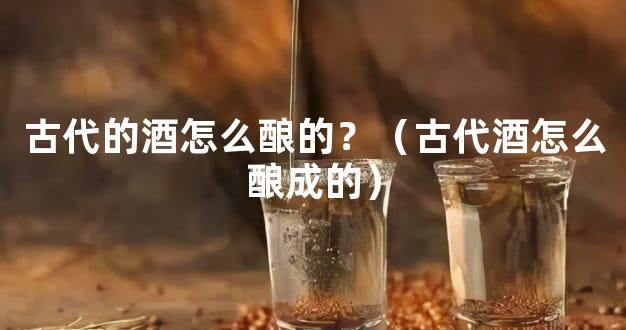 古代的酒怎么酿的？（古代酒怎么酿成的）