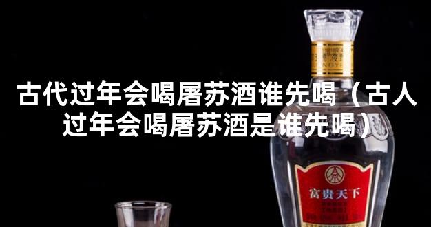 古代过年会喝屠苏酒谁先喝（古人过年会喝屠苏酒是谁先喝）