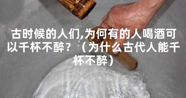 古时候的人们,为何有的人喝酒可以千杯不醉？（为什么古代人能千杯不醉）