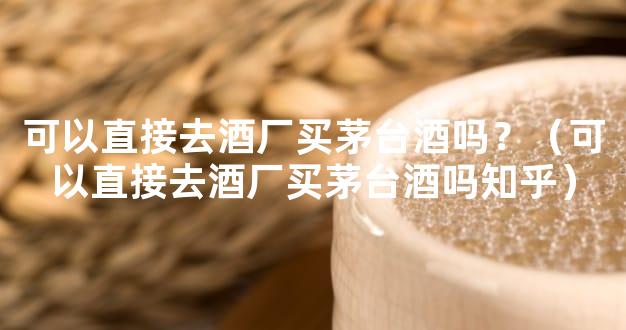 可以直接去酒厂买茅台酒吗？（可以直接去酒厂买茅台酒吗知乎）