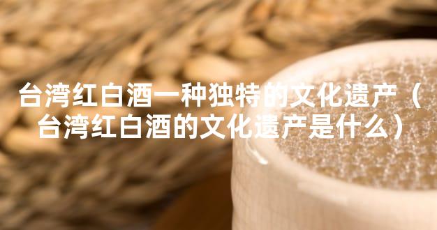 台湾红白酒一种独特的文化遗产（台湾红白酒的文化遗产是什么）