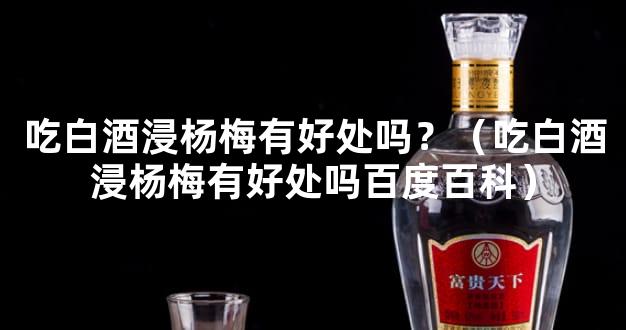 吃白酒浸杨梅有好处吗？（吃白酒浸杨梅有好处吗百度百科）