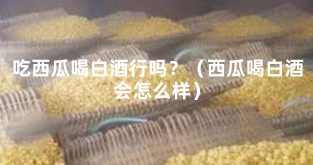 吃西瓜喝白酒行吗？（西瓜喝白酒会怎么样）