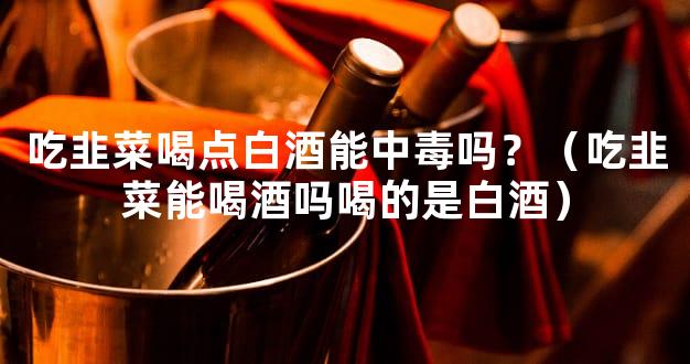 吃韭菜喝点白酒能中毒吗？（吃韭菜能喝酒吗喝的是白酒）